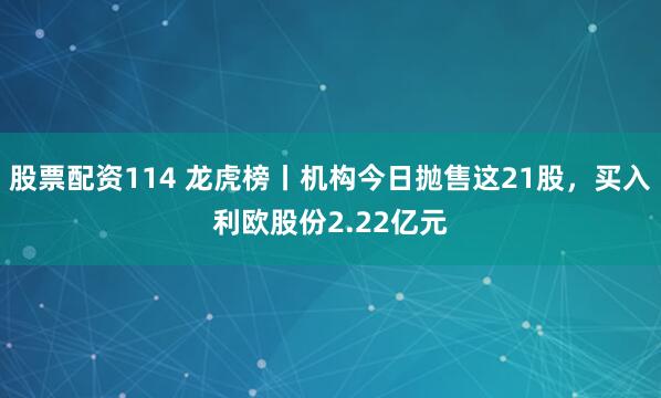 股票配资114 龙虎榜丨机构今日抛售这21股，买入利欧股份2.22亿元
