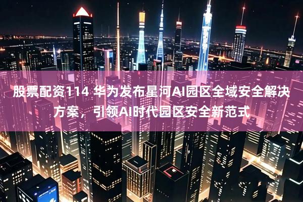股票配资114 华为发布星河AI园区全域安全解决方案，引领AI时代园区安全新范式
