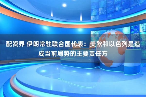 配资界 伊朗常驻联合国代表：美欧和以色列是造成当前局势的主要责任方