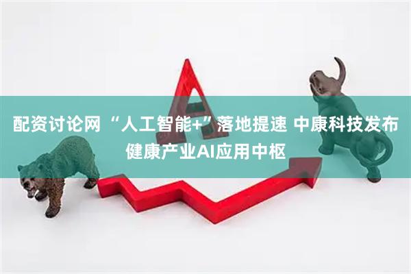 配资讨论网 “人工智能+”落地提速 中康科技发布健康产业AI应用中枢