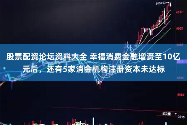 股票配资论坛资料大全 幸福消费金融增资至10亿元后，还有5家消金机构注册资本未达标
