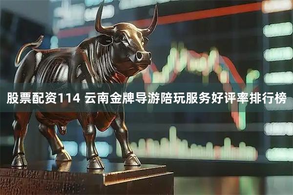 股票配资114 云南金牌导游陪玩服务好评率排行榜