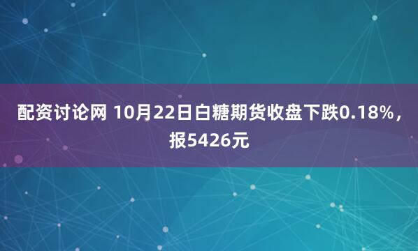 配资讨论网 10月22日白糖期货收盘下跌0.18%，报5426元