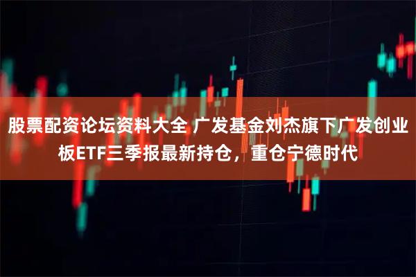 股票配资论坛资料大全 广发基金刘杰旗下广发创业板ETF三季报最新持仓，重仓宁德时代