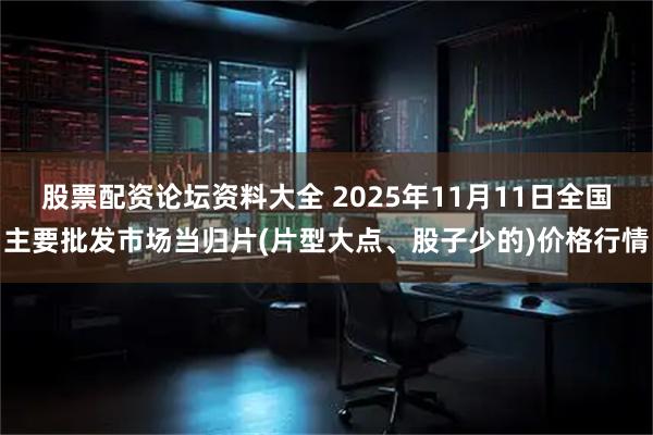 股票配资论坛资料大全 2025年11月11日全国主要批发市场当归片(片型大点、股子少的)价格行情