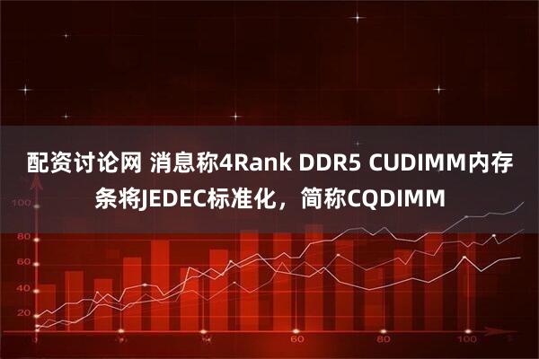 配资讨论网 消息称4Rank DDR5 CUDIMM内存条将JEDEC标准化，简称CQDIMM