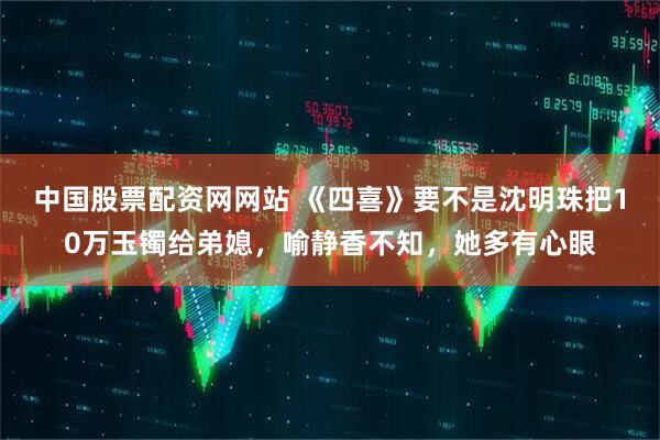 中国股票配资网网站 《四喜》要不是沈明珠把10万玉镯给弟媳，喻静香不知，她多有心眼