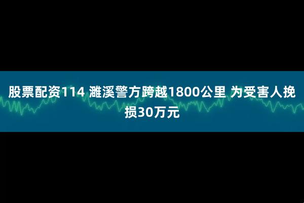 股票配资114 濉溪警方跨越1800公里 为受害人挽损30万元