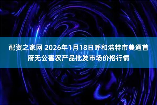 配资之家网 2026年1月18日呼和浩特市美通首府无公害农产品批发市场价格行情