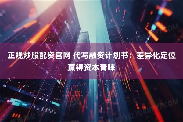 正规炒股配资官网 代写融资计划书：差异化定位赢得资本青睐