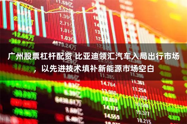 广州股票杠杆配资 比亚迪领汇汽车入局出行市场，以先进技术填补新能源市场空白