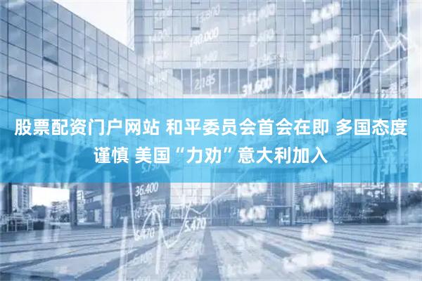 股票配资门户网站 和平委员会首会在即 多国态度谨慎 美国“力劝”意大利加入
