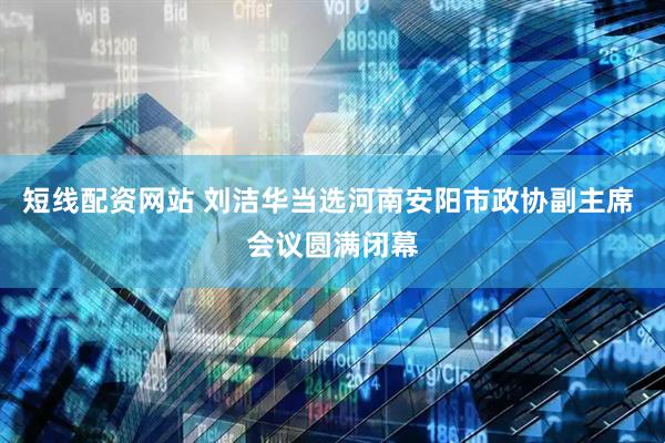 短线配资网站 刘洁华当选河南安阳市政协副主席 会议圆满闭幕