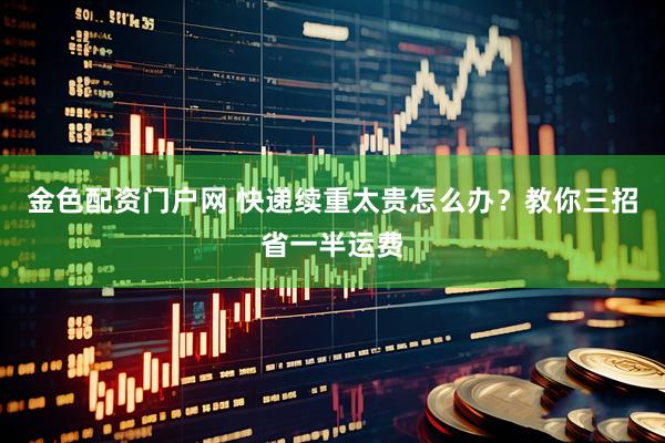 金色配资门户网 快递续重太贵怎么办？教你三招省一半运费