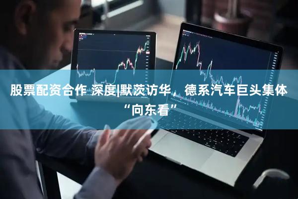 股票配资合作 深度|默茨访华，德系汽车巨头集体“向东看”