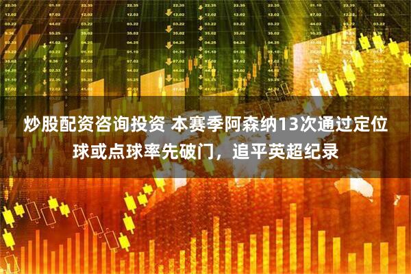 炒股配资咨询投资 本赛季阿森纳13次通过定位球或点球率先破门，追平英超纪录