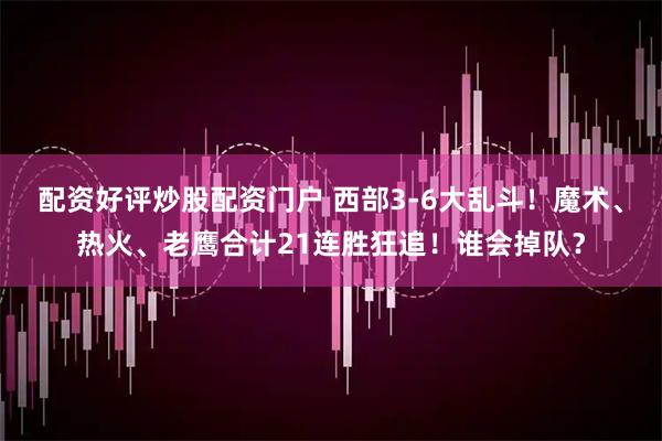 配资好评炒股配资门户 西部3-6大乱斗！魔术、热火、老鹰合计21连胜狂追！谁会掉队？