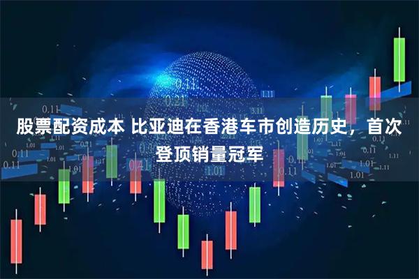 股票配资成本 比亚迪在香港车市创造历史，首次登顶销量冠军
