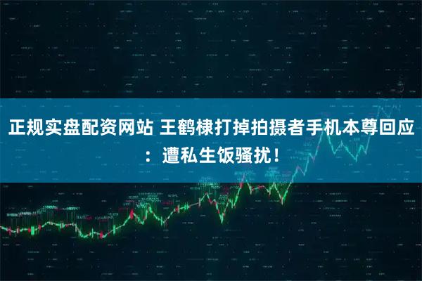 正规实盘配资网站 王鹤棣打掉拍摄者手机本尊回应：遭私生饭骚扰！