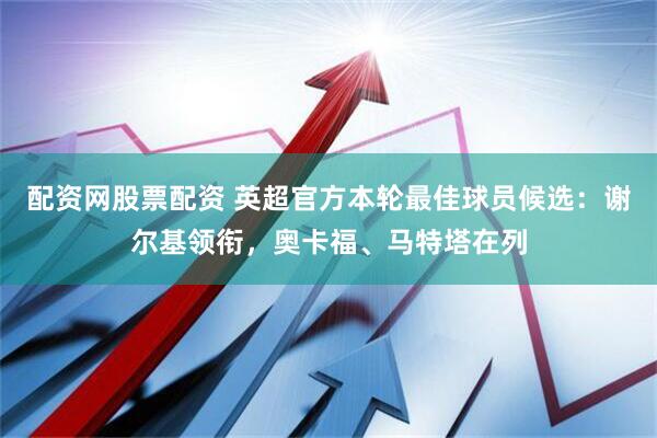 配资网股票配资 英超官方本轮最佳球员候选：谢尔基领衔，奥卡福、马特塔在列