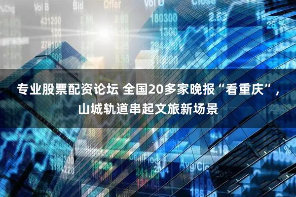 专业股票配资论坛 全国20多家晚报“看重庆”，山城轨道串起文旅新场景