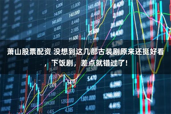 萧山股票配资 没想到这几部古装剧原来还挺好看，下饭剧，差点就错过了!