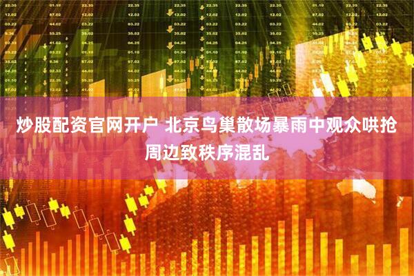 炒股配资官网开户 北京鸟巢散场暴雨中观众哄抢周边致秩序混乱