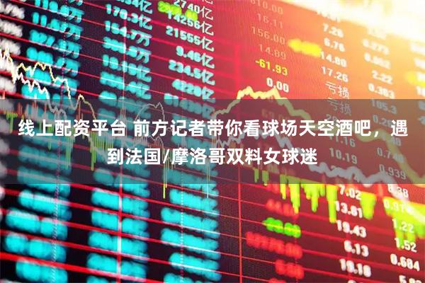 线上配资平台 前方记者带你看球场天空酒吧，遇到法国/摩洛哥双料女球迷