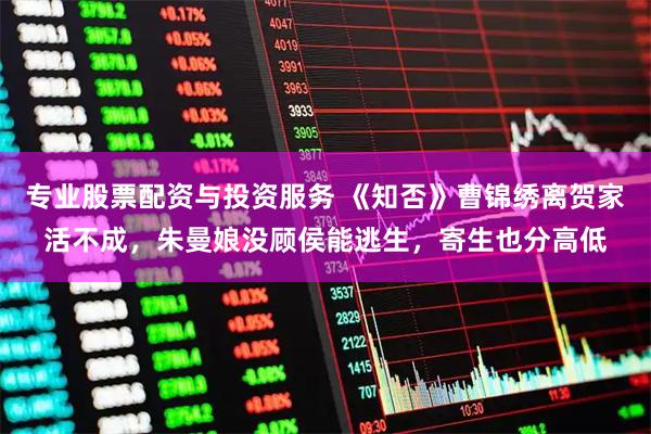 专业股票配资与投资服务 《知否》曹锦绣离贺家活不成，朱曼娘没顾侯能逃生，寄生也分高低