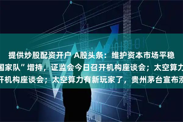 提供炒股配资开户 A股头条：维护资本市场平稳运行，组合拳来了！“国家队”增持，证监会今日召开机构座谈会；太空算力有新玩家了，贵州茅台宣布涨价