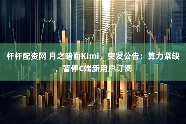 杆杆配资网 月之暗面Kimi，突发公告：算力紧缺，暂停C端新用户订阅