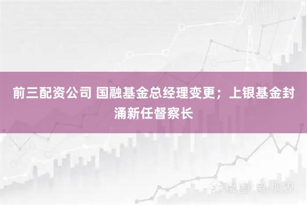 前三配资公司 国融基金总经理变更；上银基金封涌新任督察长