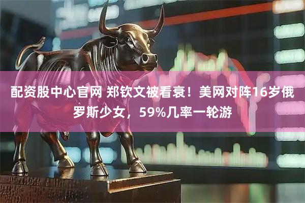 配资股中心官网 郑钦文被看衰！美网对阵16岁俄罗斯少女，59%几率一轮游