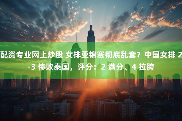 配资专业网上炒股 女排亚锦赛彻底乱套？中国女排 2‑3 惨败泰国，评分：2 满分、4 拉胯