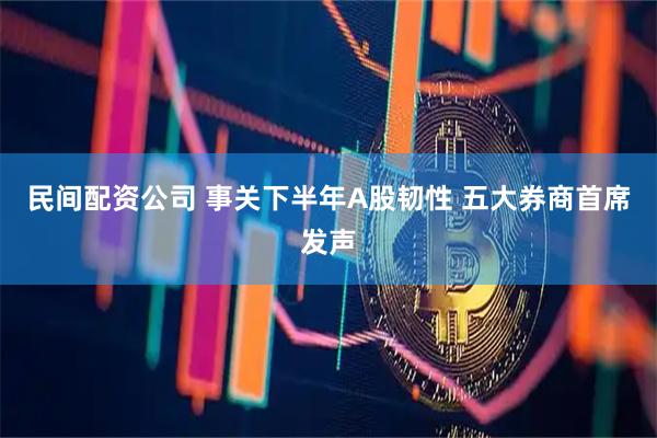 民间配资公司 事关下半年A股韧性 五大券商首席发声