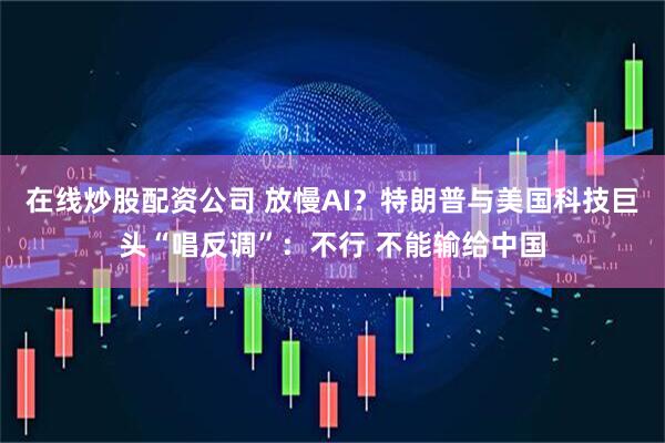 在线炒股配资公司 放慢AI？特朗普与美国科技巨头“唱反调”：不行 不能输给中国
